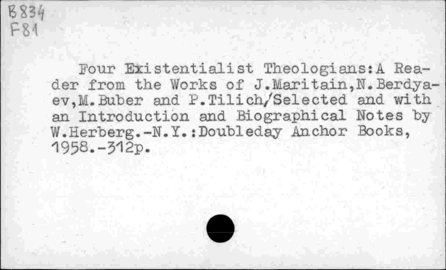 ﻿P84
Four Existentialist Theologians:A Reader from the Works of J.Maritain,N.Berdyaev,M. Buber and P.Tilich/Selected and with an Introduction and Biographical Notes by W.Herberg.-N.Y.:Doubleday Anchor Books, /!95S.-5y12p.